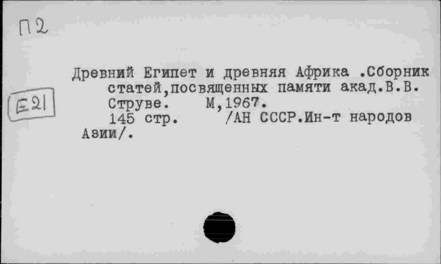 ﻿Древний Египет и древняя Африка .Сборник статей,посвященных памяти акад.В.В. Струве.	М,19б7.
145 стр. /АН СССР.Ин-т народов Азии/.